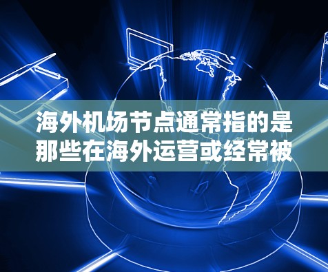 海外机场节点通常指的是那些在海外运营或经常被访问的机场,或者是那些提供服务的场所,帮助人们在海外找到合适的出行、住宿或服务。这些节点包括但不限于