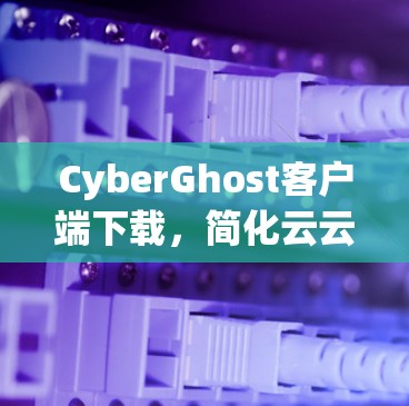 CyberGhost客户端下载,简化云云服务流程,提升用户体验 CyberGhost客户端下载,简化云云服务流程,提升用户体验