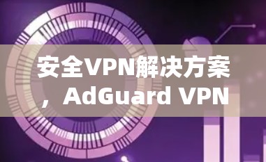 安全VPN解决方案,AdGuard VPN节点的详细解析 安全VPN解决方案,AdGuard VPN节点的详细解析