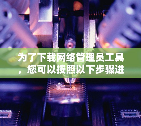 为了下载网络管理员工具,您可以按照以下步骤进行 为了下载网络管理员工具,您可以按照以下步骤进行