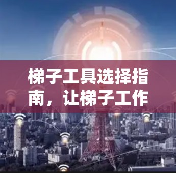 梯子工具选择指南,让梯子工作更安全高效 梯子工具选择指南,让梯子工作更安全高效