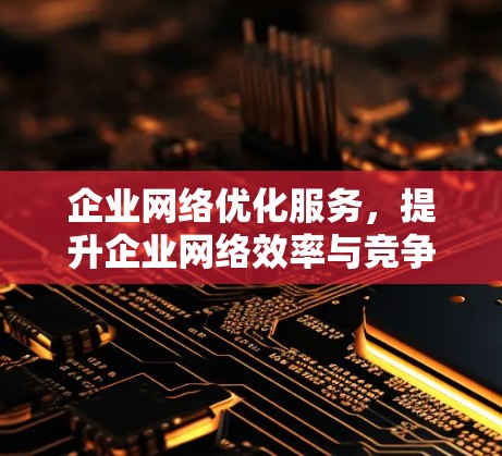 企业网络优化服务,提升企业网络效率与竞争力 企业网络优化服务,提升企业网络效率与竞争力