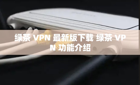 绿茶 VPN 最新版下载 绿茶 VPN 功能介绍