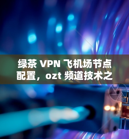 绿茶 VPN 飞机场节点配置,ozt 频道技术之选 绿茶 VPN 飞机场节点配置,ozt 频道技术之选