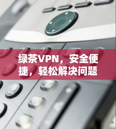 绿茶VPN,安全便捷,轻松解决问题 绿茶VPN,安全便捷,轻松解决问题