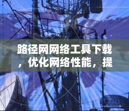 路径网网络工具下载，优化网络性能，提升网络效率