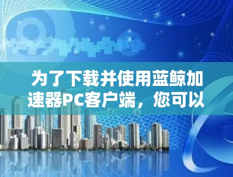 为了下载并使用蓝鲸加速器PC客户端,您可以按照以下步骤进行 为了下载并使用蓝鲸加速器PC客户端,您可以按照以下步骤进行