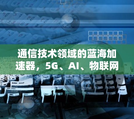 通信技术领域的蓝海加速器,5G、AI、物联网的未来挑战与解决方案 通信技术领域的蓝海加速器,5G、AI、物联网的未来挑战与解决方案