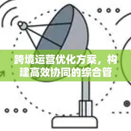 跨境运营优化方案,构建高效协同的综合管理平台 跨境运营优化方案,构建高效协同的综合管理平台