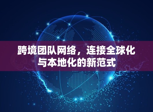 跨境团队网络,连接全球化与本地化的新范式 跨境团队网络,连接全球化与本地化的新范式