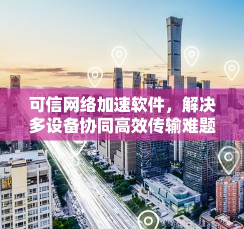 可信网络加速软件,解决多设备协同高效传输难题 可信网络加速软件,解决多设备协同高效传输难题