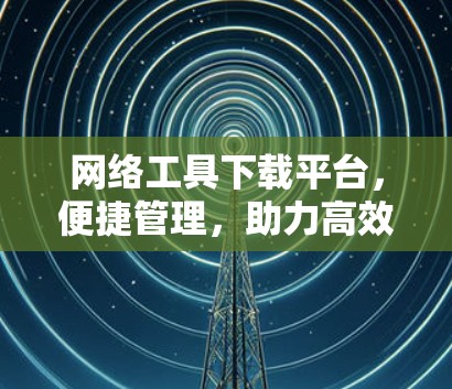 网络工具下载平台,便捷管理,助力高效运营 网络工具下载平台,便捷管理,助力高效运营