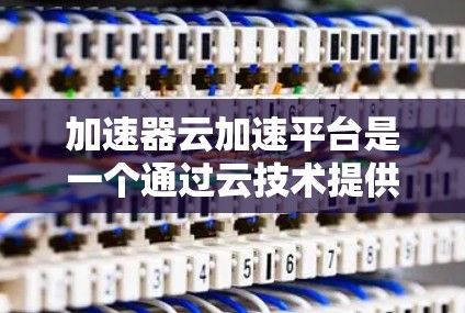 加速器云加速平台是一个通过云技术提供的服务器加速服务工具，旨在提升服务器性能和资源利用率。以下是关于该平台的详细信息