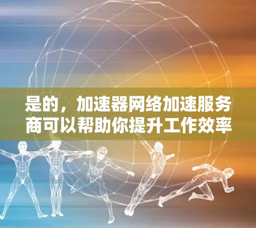 是的，加速器网络加速服务商可以帮助你提升工作效率，特别是在处理大量文件、视频、图片或实时视频时。以下是一些常用的加速器推荐，帮助你选择适合你的工具