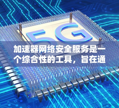 加速器网络安全服务是一个综合性的工具，旨在通过自动提供加速功能并提供安全措施，帮助用户高效获取所需资源。以下是对该服务的详细分析和总结