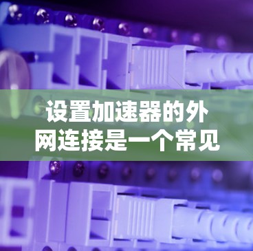 设置加速器的外网连接是一个常见的步骤，尤其对于喜欢在外部网站快速跳转的人。以下是一个清晰的步骤指南，帮助您顺利完成设置
